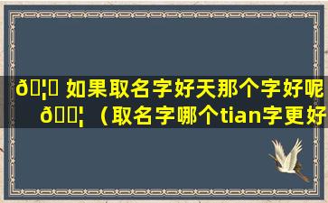 🦁 如果取名字好天那个字好呢 🐦 （取名字哪个tian字更好）